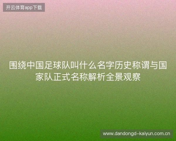 围绕中国足球队叫什么名字历史称谓与国家队正式名称解析全景观察
