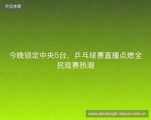 今晚锁定中央5台，乒乓球赛直播点燃全民观赛热潮